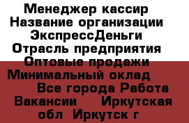 Менеджер-кассир › Название организации ­ ЭкспрессДеньги › Отрасль предприятия ­ Оптовые продажи › Минимальный оклад ­ 18 000 - Все города Работа » Вакансии   . Иркутская обл.,Иркутск г.